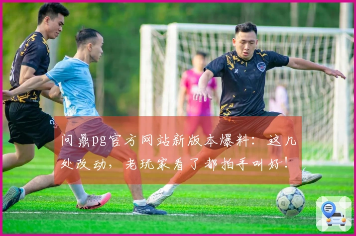 问鼎pg官方网站新版本爆料：这几处改动，老玩家看了都拍手叫好！