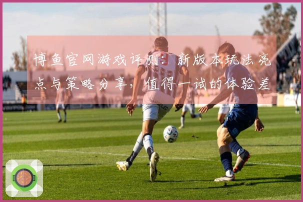 博鱼官网游戏评测：新版本玩法亮点与策略分享，值得一试的体验差异！