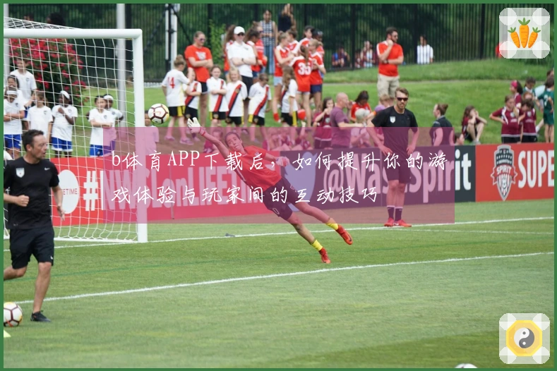 b体育APP下载后，如何提升你的游戏体验与玩家间的互动技巧