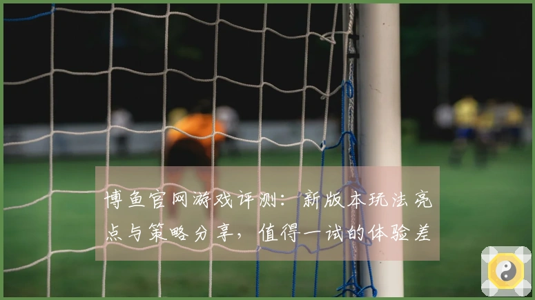 博鱼官网游戏评测：新版本玩法亮点与策略分享，值得一试的体验差异！