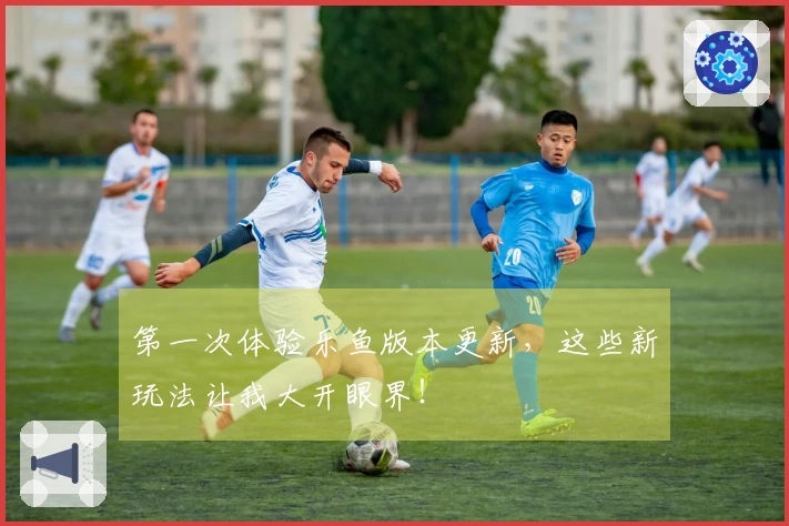 第一次体验乐鱼版本更新，这些新玩法让我大开眼界！