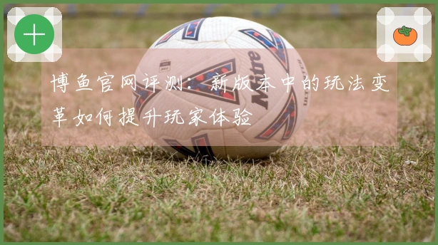 博鱼官网评测：新版本中的玩法变革如何提升玩家体验